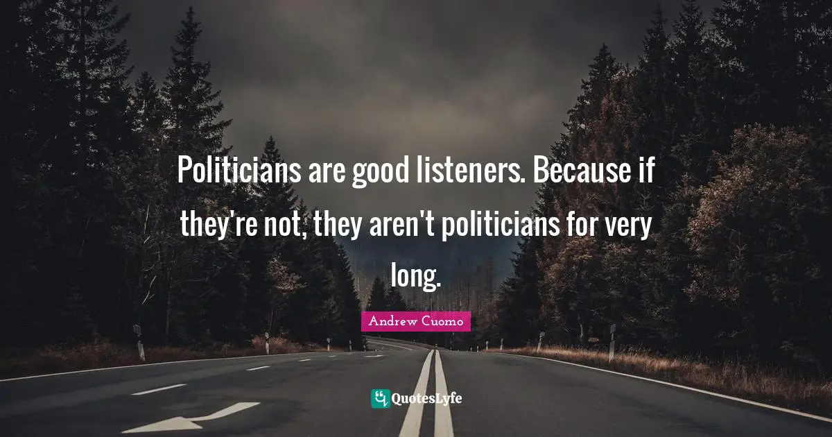 Politicians are good listeners. Because if they're not, they aren't politicians for very long.