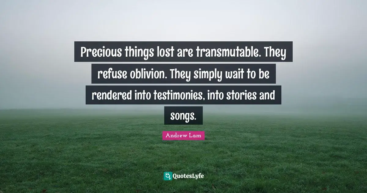 Precious things lost are transmutable. They refuse oblivion. They simply wait to be rendered into testimonies, into stories and songs.