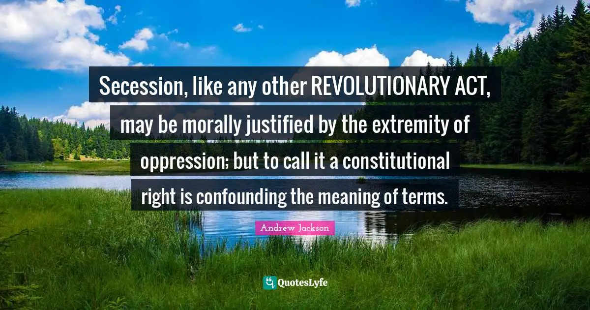 Secession, like any other REVOLUTIONARY ACT, may be morally justified by the extremity of oppression; but to call it a constitutional right is confounding the meaning of terms.