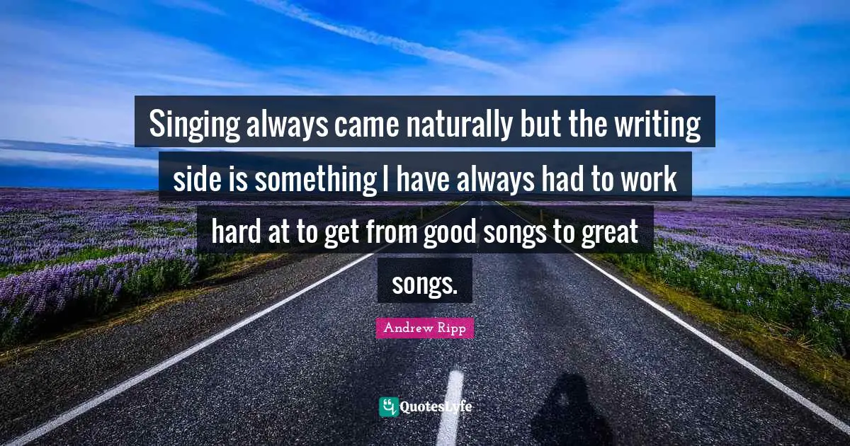 Singing always came naturally but the writing side is something I have always had to work hard at to get from good songs to great songs.