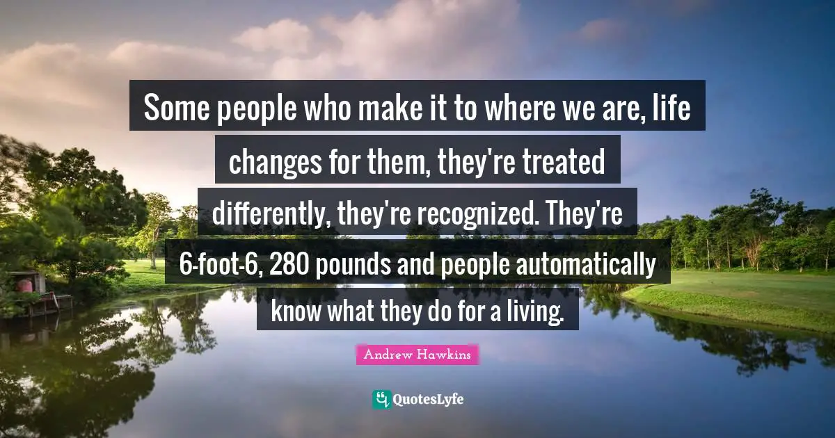 Some people who make it to where we are, life changes for them, they're treated differently, they're recognized. They're 6-foot-6, 280 pounds and people automatically know what they do for a living.