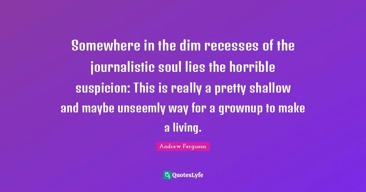 Andrew Ferguson Quotes: "Somewhere in the dim recesses of the journalistic soul lies the horrible suspicion: This is really a pretty shallow and maybe unseemly way for a grownup to make a living."