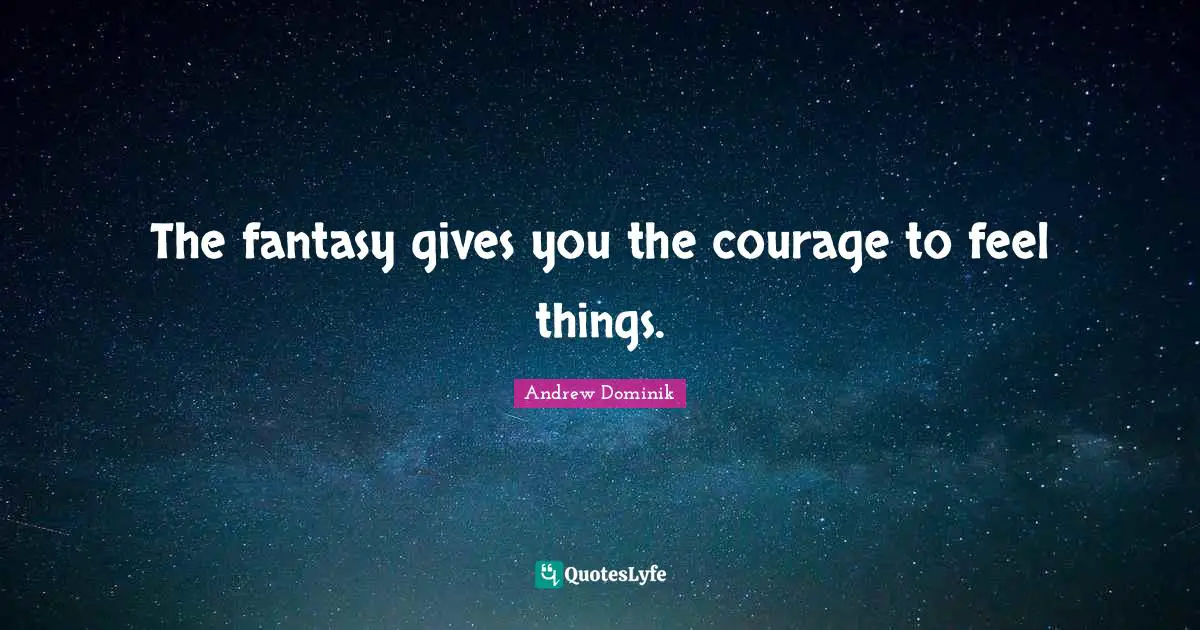 The fantasy gives you the courage to feel things.