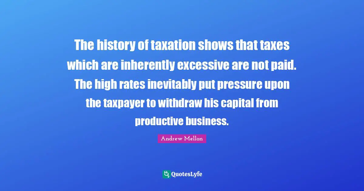 Taxation Quotes: "The history of taxation shows that taxes which are inherently excessive are not paid. The high rates inevitably put pressure upon the taxpayer to withdraw his capital from productive business."