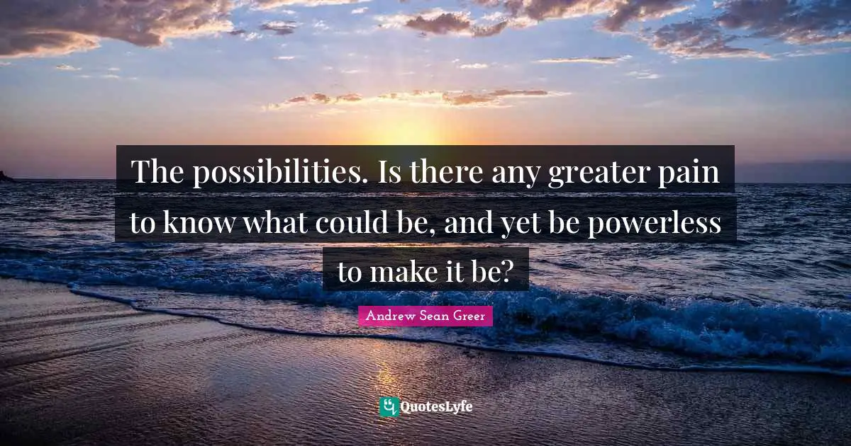The possibilities. Is there any greater pain to know what could be, and yet be powerless to make it be?