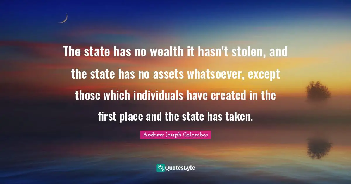 The state has no wealth it hasn't stolen, and the state has no assets whatsoever, except those which individuals have created in the first place and the state has taken.