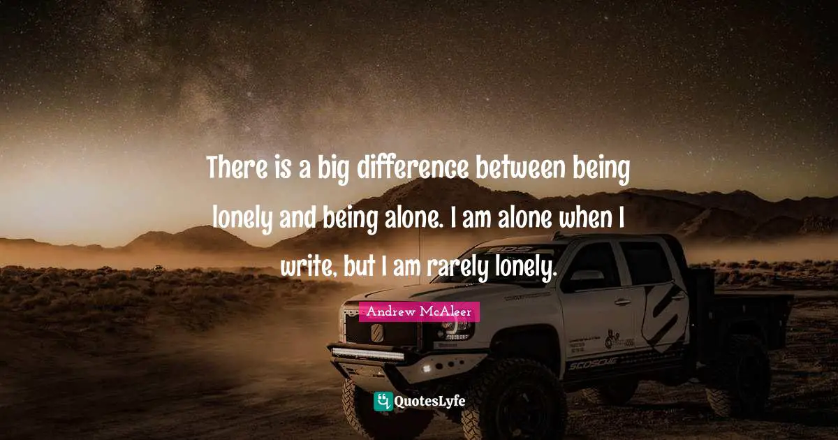 There is a big difference between being lonely and being alone. I am alone when I write, but I am rarely lonely.