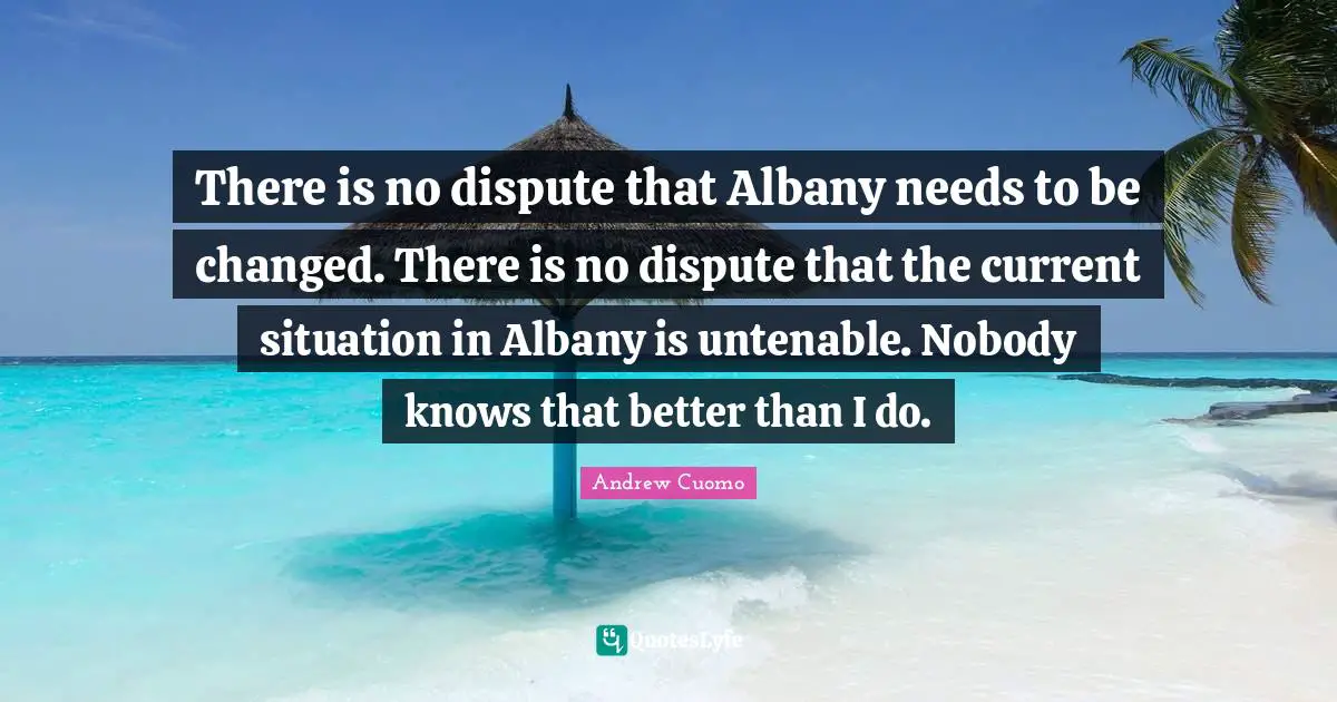 Andrew Cuomo Quotes: "There is no dispute that Albany needs to be changed. There is no dispute that the current situation in Albany is untenable. Nobody knows that better than I do."