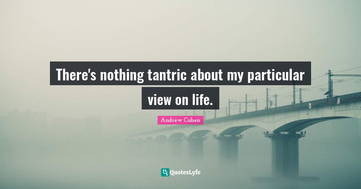 There's nothing tantric about my particular view on life.