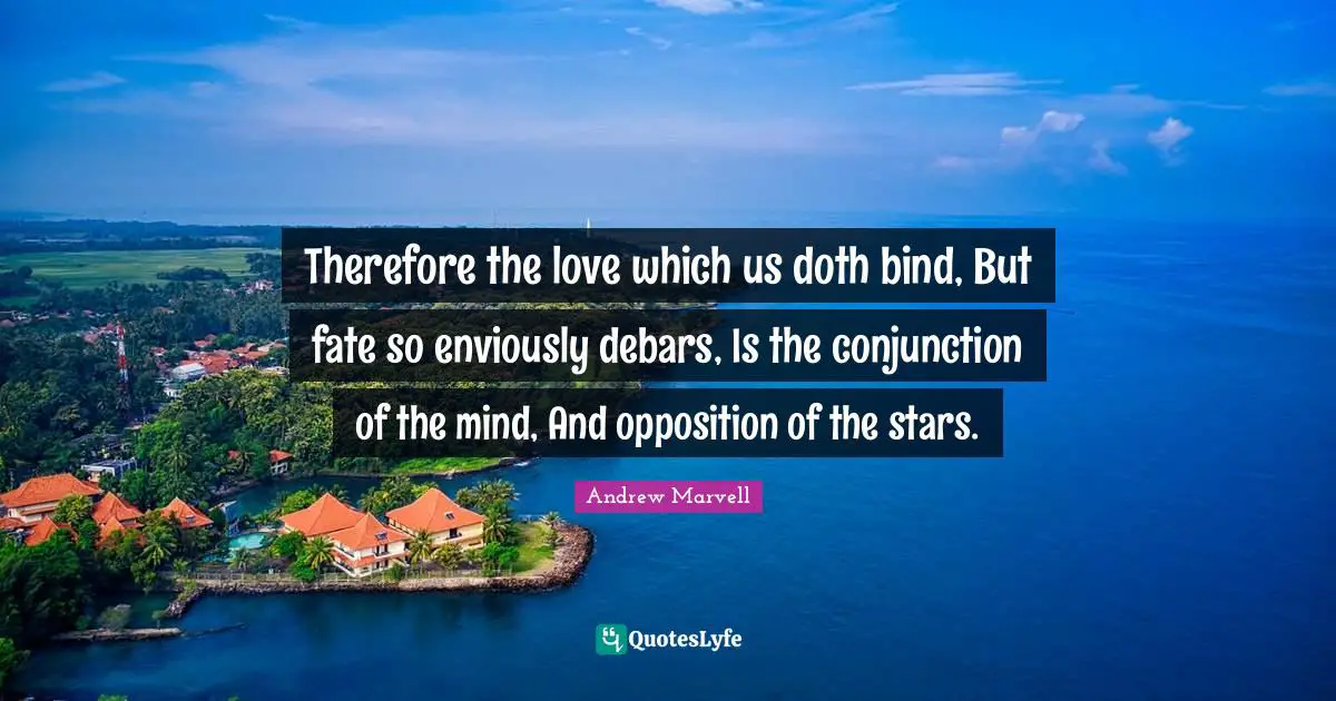 Therefore the love which us doth bind, But fate so enviously debars, Is the conjunction of the mind, And opposition of the stars.