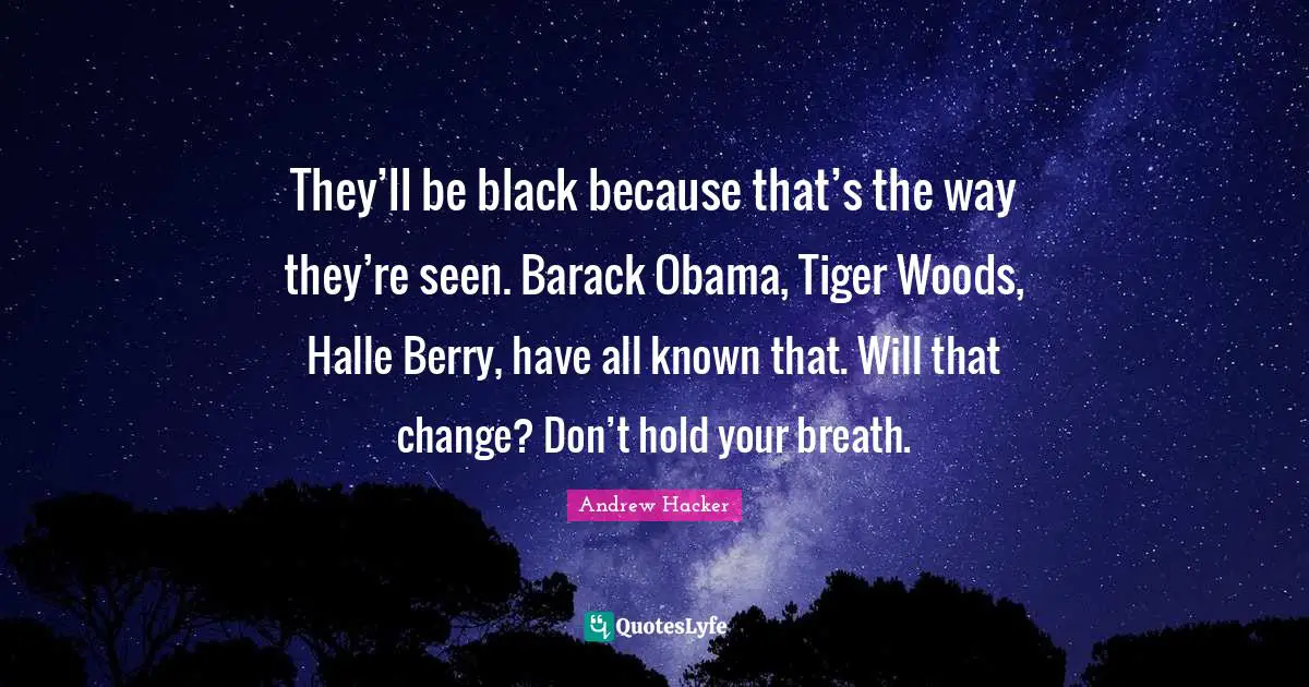 They’ll be black because that’s the way they’re seen. Barack Obama, Tiger Woods, Halle Berry, have all known that. Will that change? Don’t hold your breath.