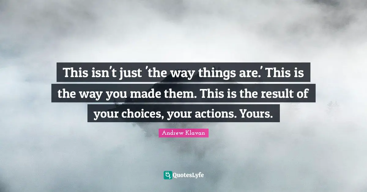 This isn't just 'the way things are.' This is the way you made them. This is the result of your choices, your actions. Yours.