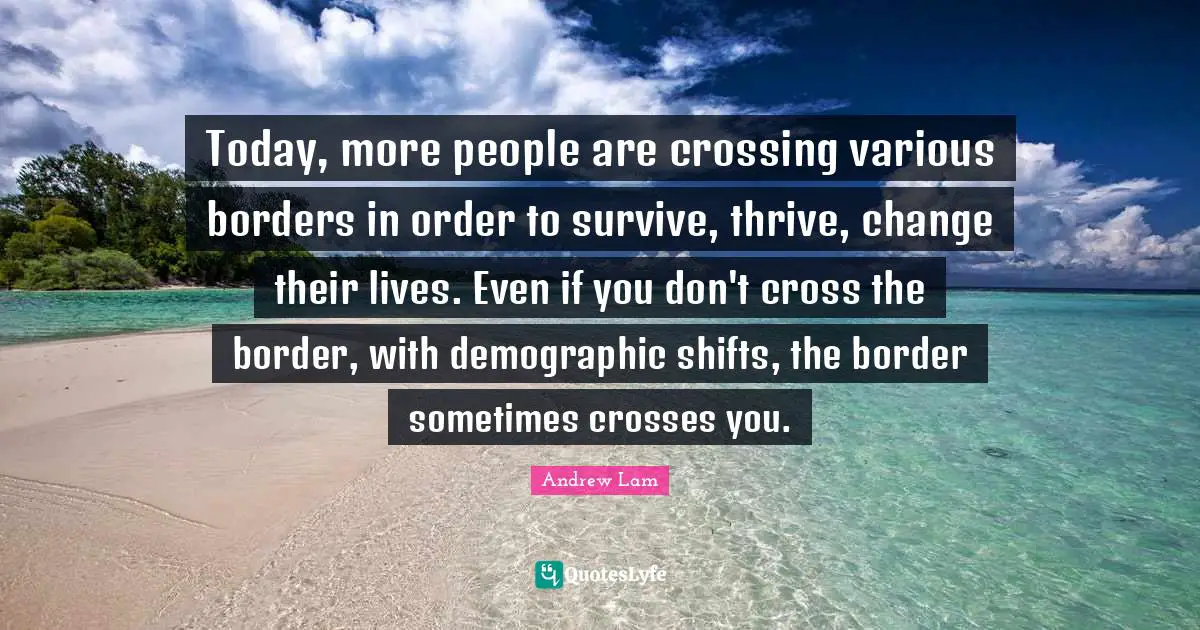 Today, more people are crossing various borders in order to survive, thrive, change their lives. Even if you don't cross the border, with demographic shifts, the border sometimes crosses you.
