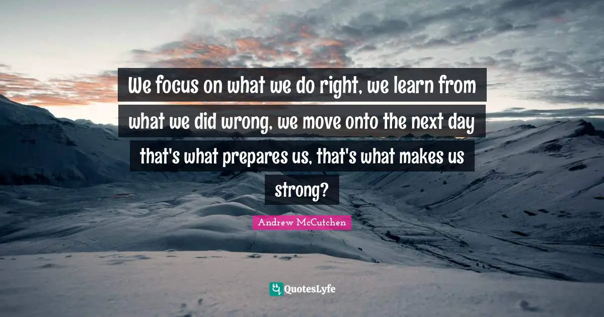 Next Day Quotes: "We focus on what we do right, we learn from what we did wrong, we move onto the next day that's what prepares us, that's what makes us strong?"