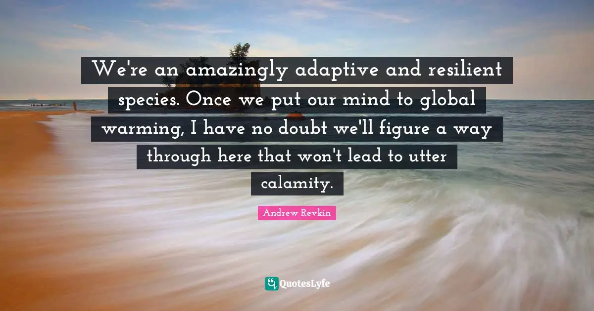 We're an amazingly adaptive and resilient species. Once we put our mind to global warming, I have no doubt we'll figure a way through here that won't lead to utter calamity.
