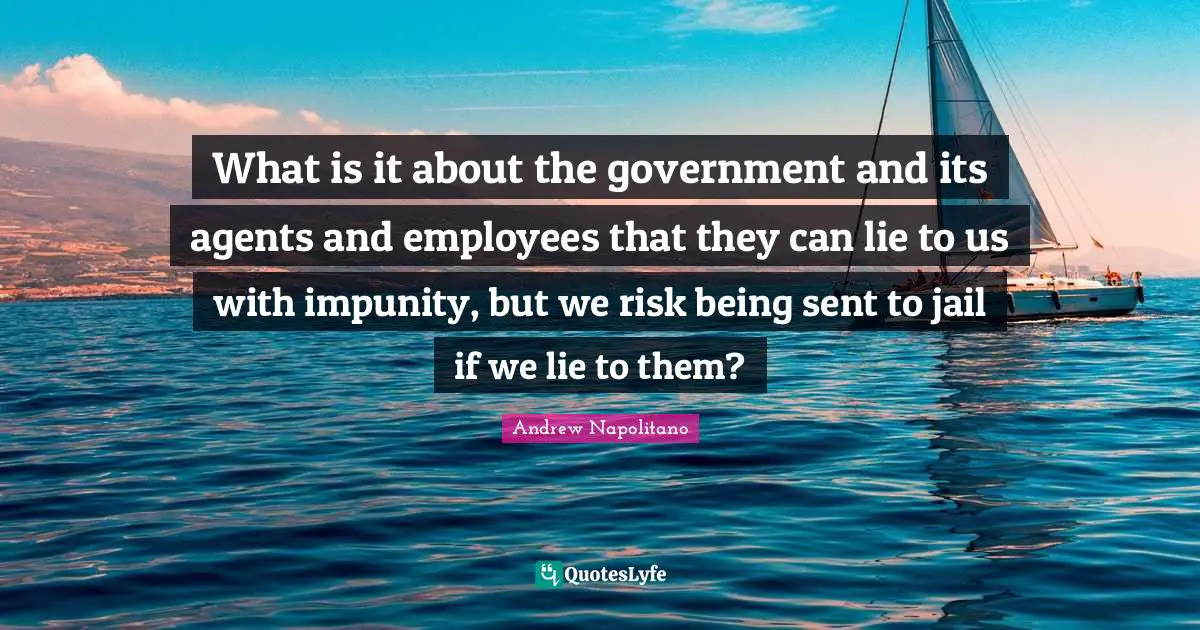 What is it about the government and its agents and employees that they can lie to us with impunity, but we risk being sent to jail if we lie to them?