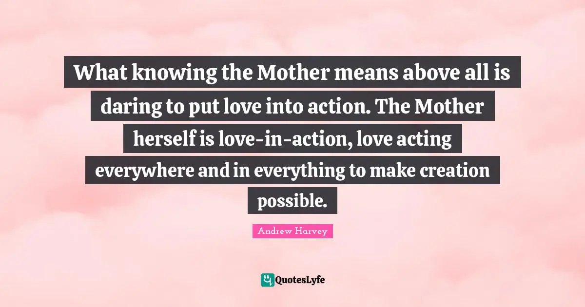 Andrew Harvey Quotes: What knowing the Mother means above all is daring to put love into action. The Mother herself is love-in-action, love acting everywhere and in everything to make creation possible.