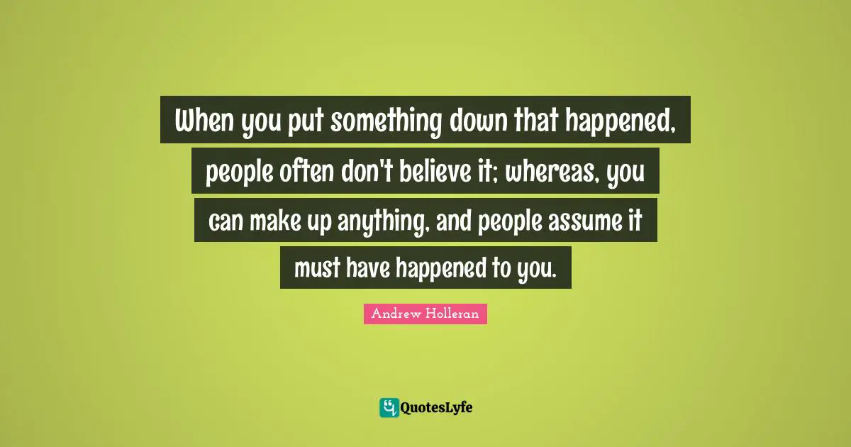 When you put something down that happened, people often don't believe it; whereas, you can make up anything, and people assume it must have happened to you.