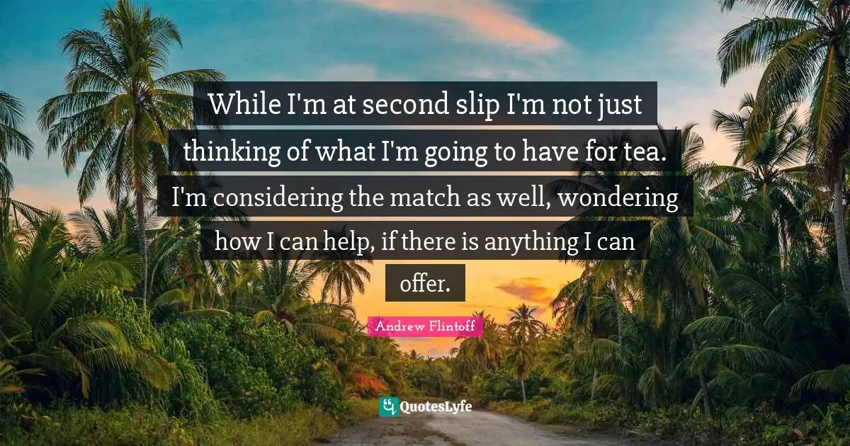 While I'm at second slip I'm not just thinking of what I'm going to have for tea. I'm considering the match as well, wondering how I can help, if there is anything I can offer.