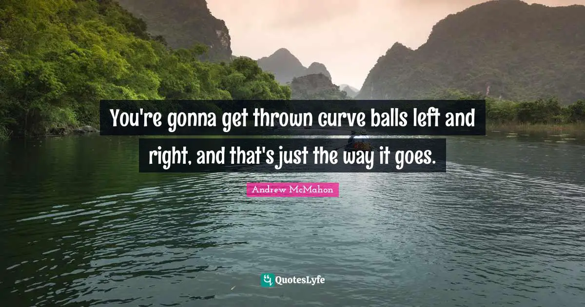 You're gonna get thrown curve balls left and right, and that's just the way it goes.