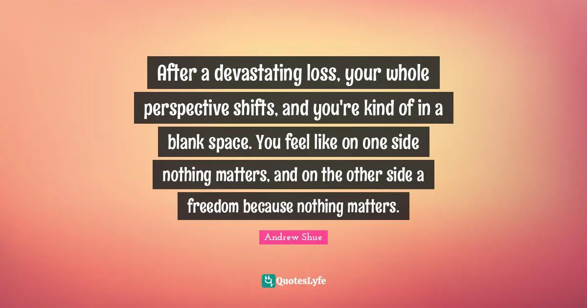 After a devastating loss, your whole perspective shifts, and you're kind of in a blank space. You feel like on one side nothing matters, and on the other side a freedom because nothing matters.
