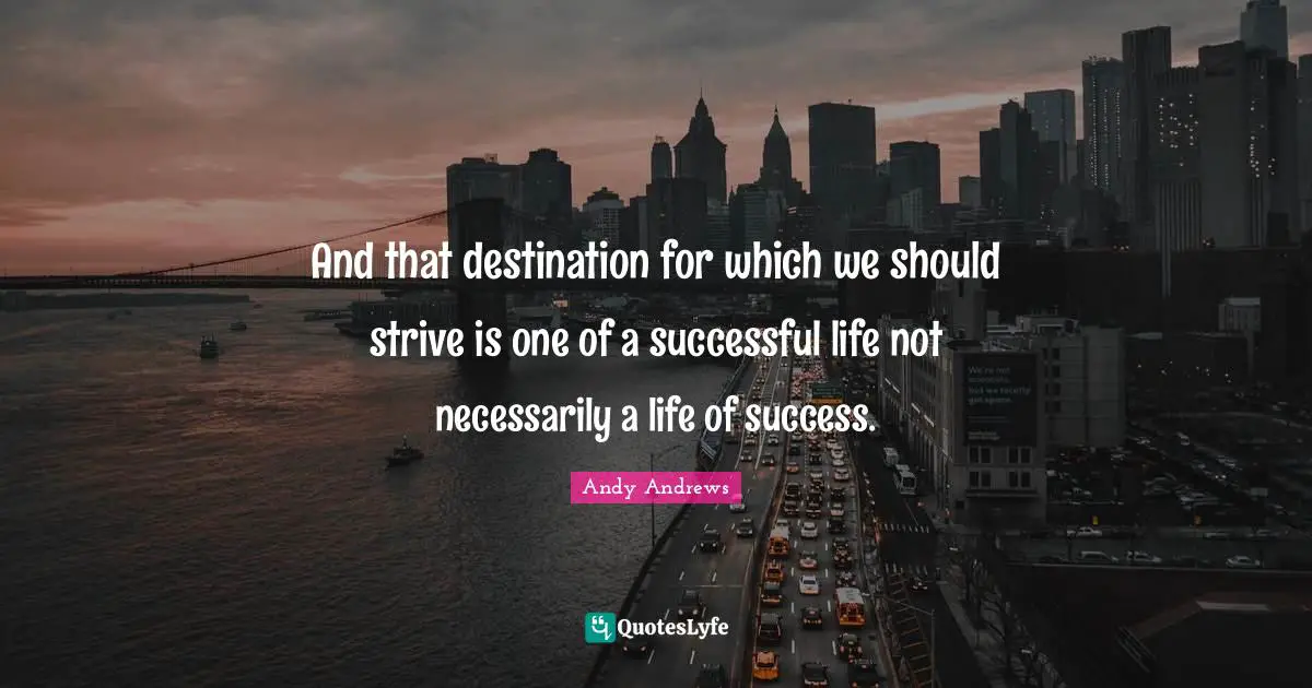 And that destination for which we should strive is one of a successful life not necessarily a life of success.