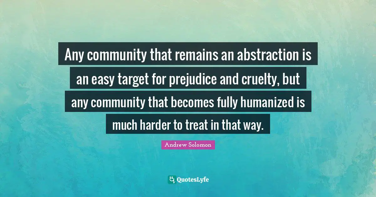 Any community that remains an abstraction is an easy target for prejudice and cruelty, but any community that becomes fully humanized is much harder to treat in that way.