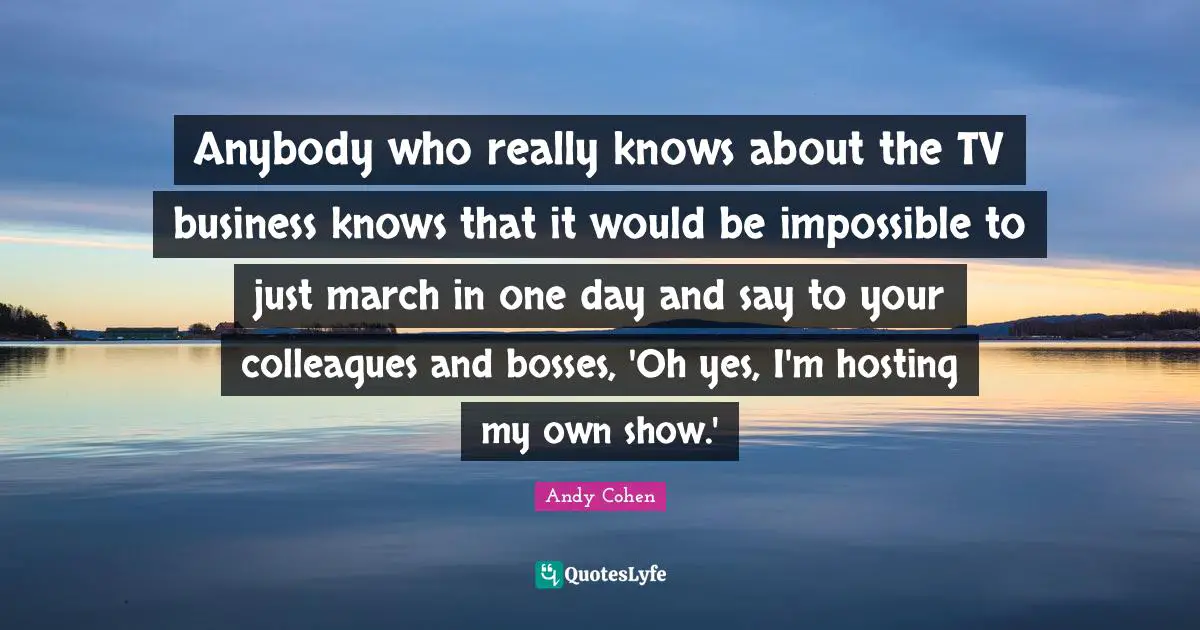 Andy Cohen Quotes: "Anybody who really knows about the TV business knows that it would be impossible to just march in one day and say to your colleagues and bosses, 'Oh yes, I'm hosting my own show.'"