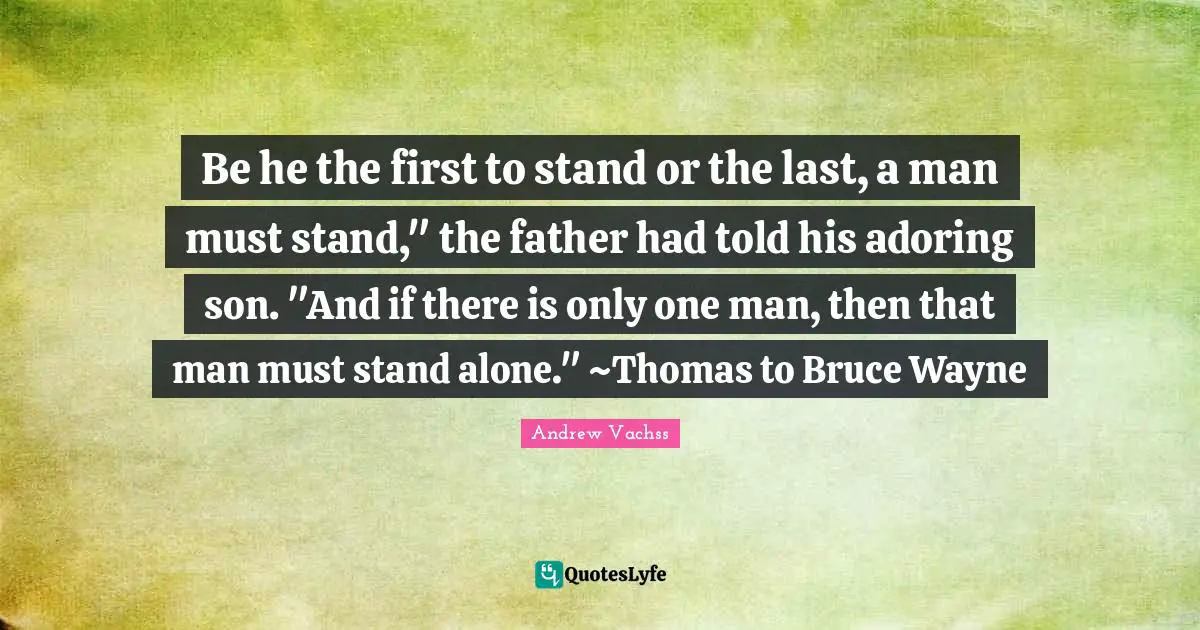 Be he the first to stand or the last, a man must stand," the father had told his adoring son. "And if there is only one man, then that man must stand alone." ~Thomas to Bruce Wayne