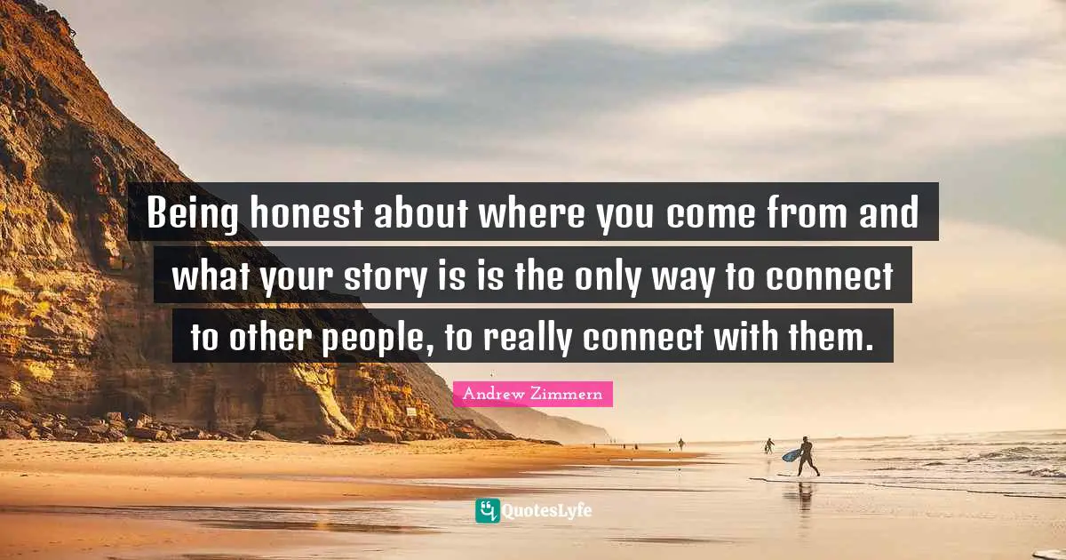 Being honest about where you come from and what your story is is the only way to connect to other people, to really connect with them.
