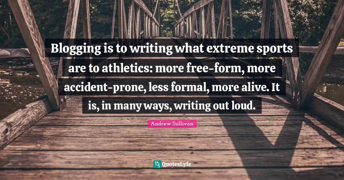 Blogging is to writing what extreme sports are to athletics: more free-form, more accident-prone, less formal, more alive. It is, in many ways, writing out loud.