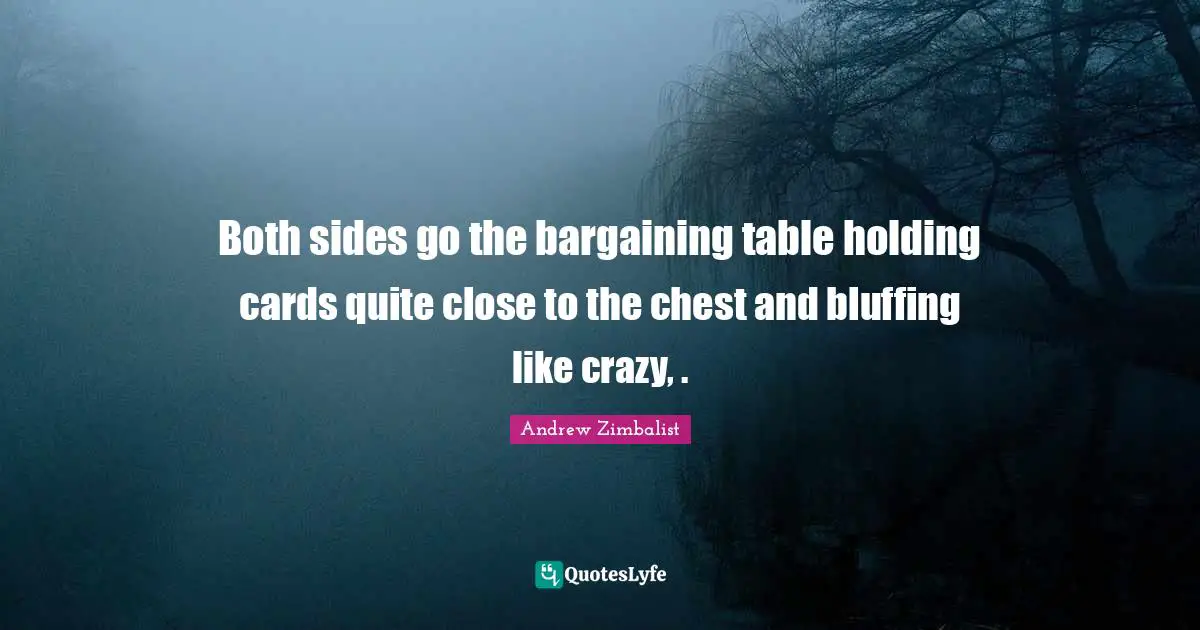 Both sides go the bargaining table holding cards quite close to the chest and bluffing like crazy, .