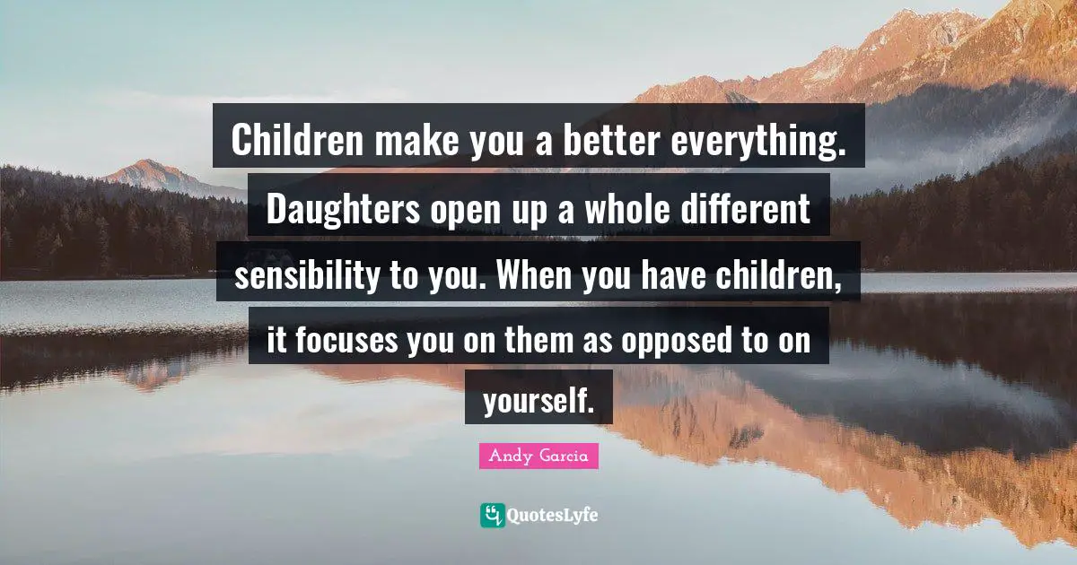 Children make you a better everything. Daughters open up a whole different sensibility to you. When you have children, it focuses you on them as opposed to on yourself.