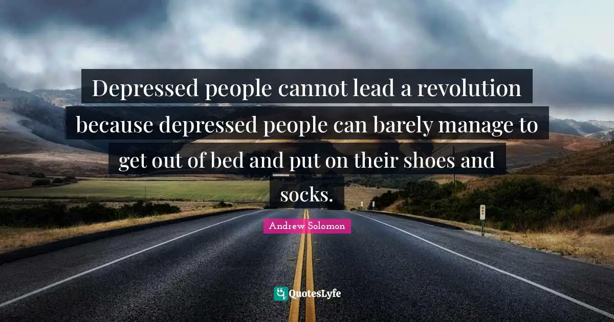 Depressed people cannot lead a revolution because depressed people can barely manage to get out of bed and put on their shoes and socks.