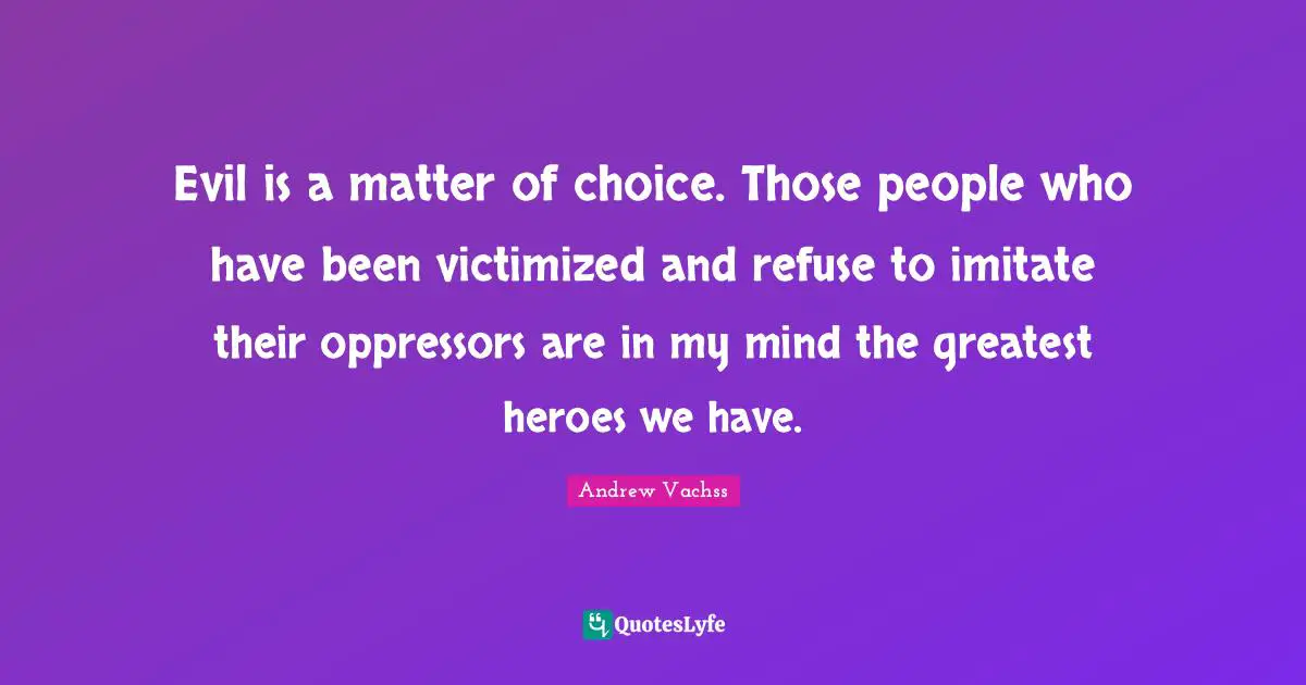 Evil is a matter of choice. Those people who have been victimized and refuse to imitate their oppressors are in my mind the greatest heroes we have.