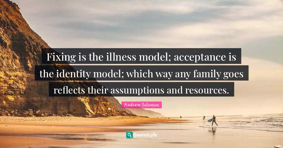 Andrew Solomon Quotes: "Fixing is the illness model; acceptance is the identity model; which way any family goes reflects their assumptions and resources."
