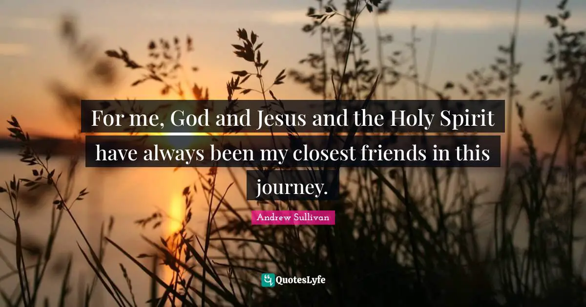 For me, God and Jesus and the Holy Spirit have always been my closest friends in this journey.