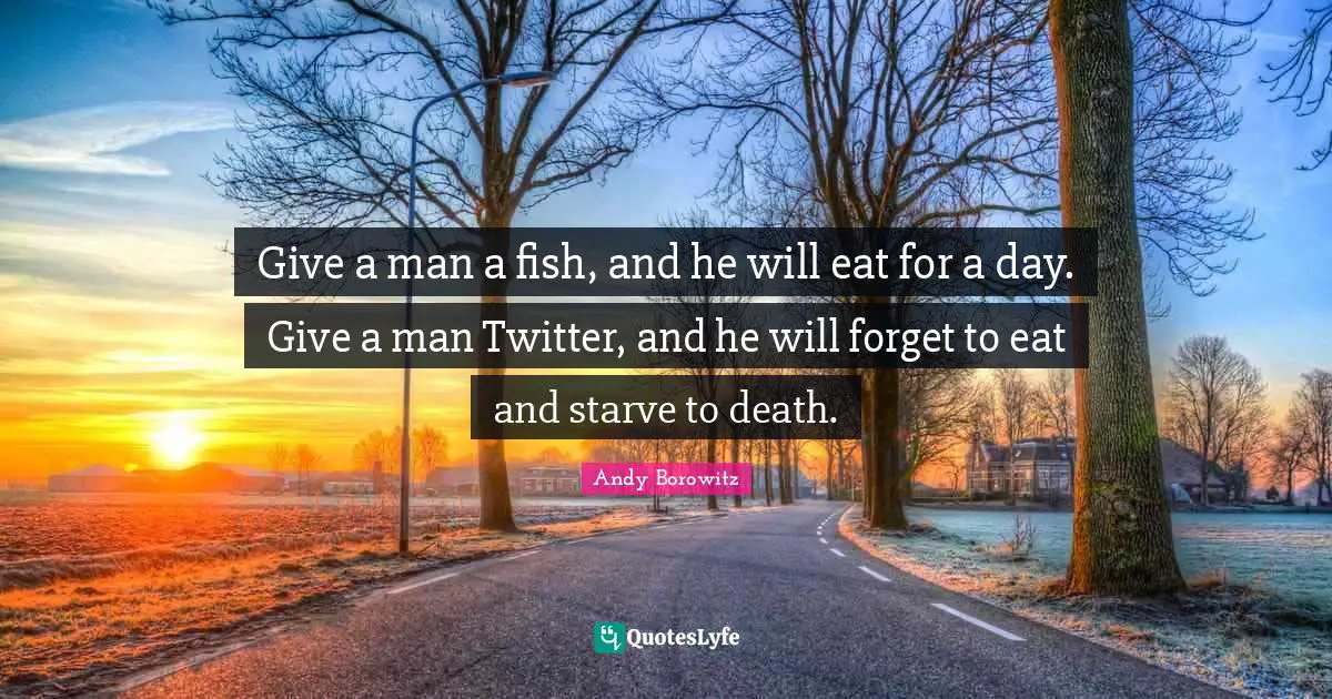 Give a man a fish, and he will eat for a day. Give a man Twitter, and he will forget to eat and starve to death.