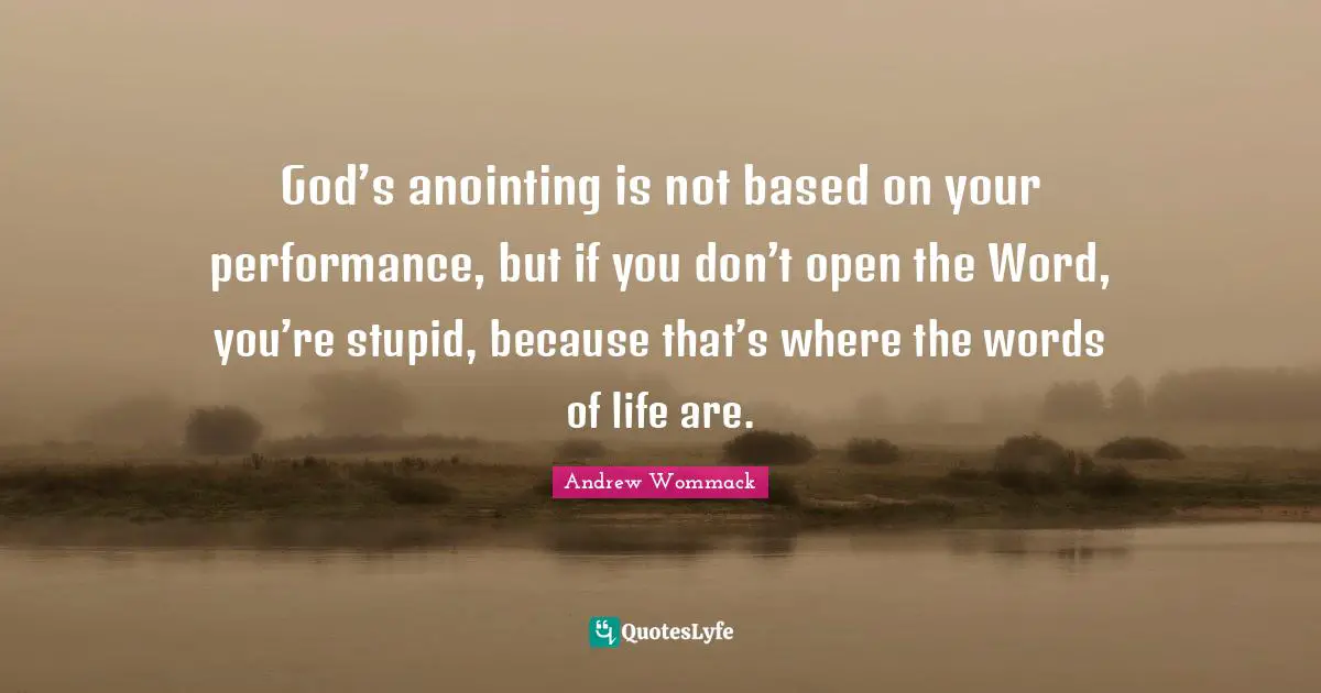 God’s anointing is not based on your performance, but if you don’t open the Word, you’re stupid, because that’s where the words of life are.