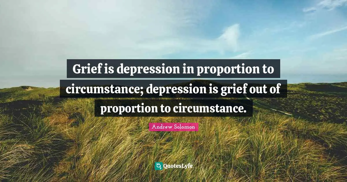 Andrew Solomon Quotes: "Grief is depression in proportion to circumstance; depression is grief out of proportion to circumstance."