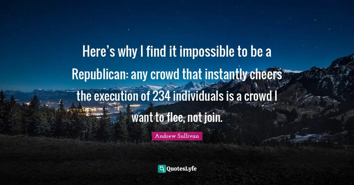 Here’s why I find it impossible to be a Republican: any crowd that instantly cheers the execution of 234 individuals is a crowd I want to flee, not join.