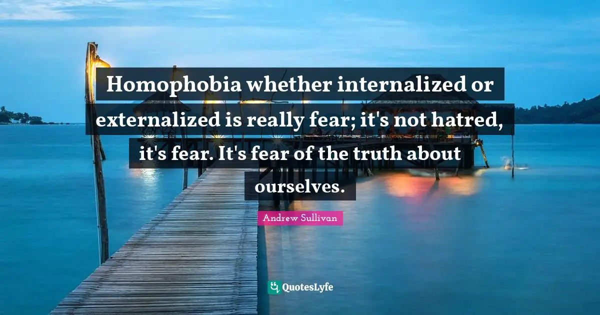 Homophobia whether internalized or externalized is really fear; it's not hatred, it's fear. It's fear of the truth about ourselves.