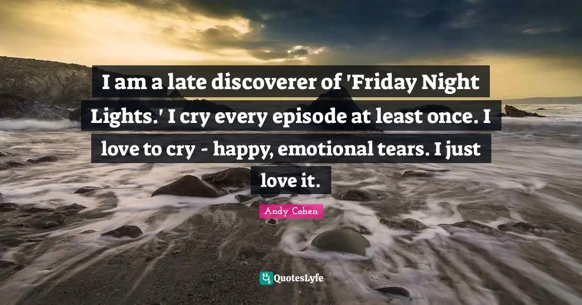 Andy Cohen Quotes: "I am a late discoverer of 'Friday Night Lights.' I cry every episode at least once. I love to cry - happy, emotional tears. I just love it."