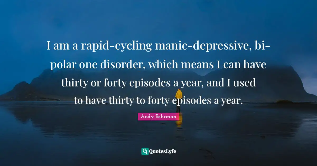I am a rapid-cycling manic-depressive, bi-polar one disorder, which means I can have thirty or forty episodes a year, and I used to have thirty to forty episodes a year.