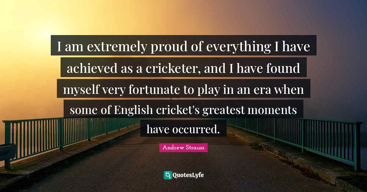 I am extremely proud of everything I have achieved as a cricketer, and I have found myself very fortunate to play in an era when some of English cricket's greatest moments have occurred.