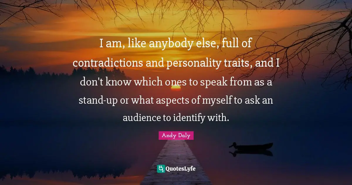 I am, like anybody else, full of contradictions and personality traits, and I don't know which ones to speak from as a stand-up or what aspects of myself to ask an audience to identify with.