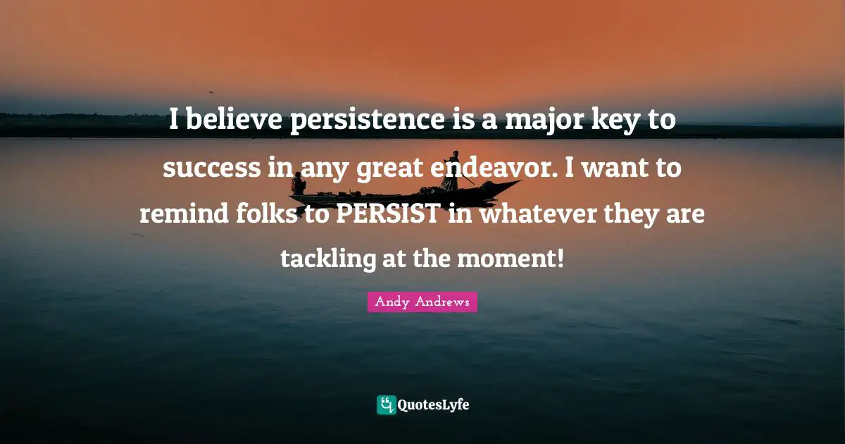 I believe persistence is a major key to success in any great endeavor. I want to remind folks to PERSIST in whatever they are tackling at the moment!