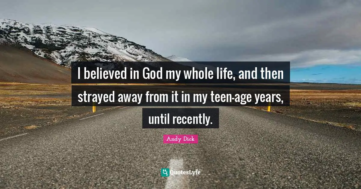 I believed in God my whole life, and then strayed away from it in my teen-age years, until recently.