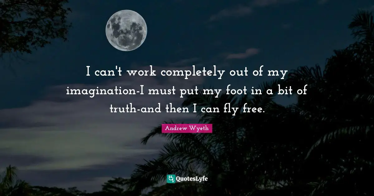 I can't work completely out of my imagination-I must put my foot in a bit of truth-and then I can fly free.
