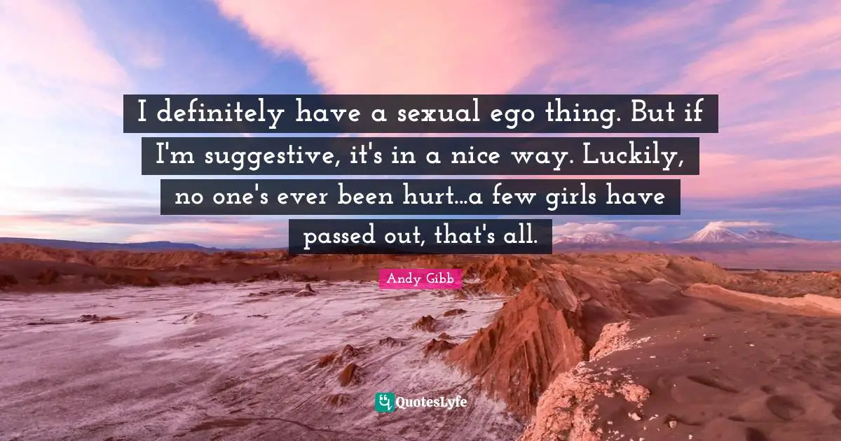 I definitely have a sexual ego thing. But if I'm suggestive, it's in a nice way. Luckily, no one's ever been hurt...a few girls have passed out, that's all.